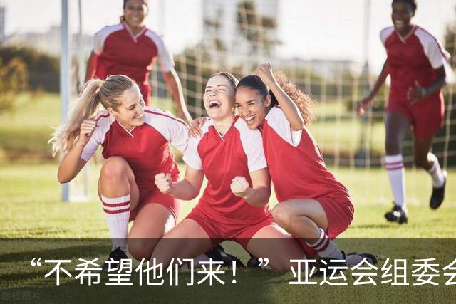 “不希望他们来！”亚运会组委会主席澄清争议言论：发言被误解