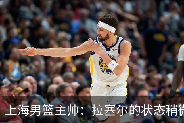 上海男篮主帅：拉塞尔的状态稍微差点 但会给他时间 态度非常好