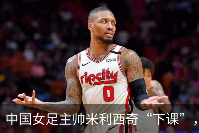 中国女足主帅米利西奇“下课”，任上刷出一堆尴尬纪录