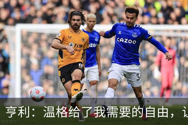 亨利：温格给了我需要的自由，让我能够发挥自己的能力