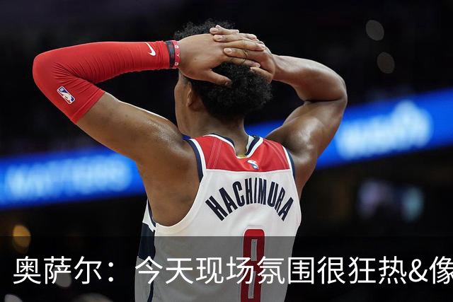 奥萨尔：今天现场氛围很狂热&像打季后赛一样 球迷太给力了