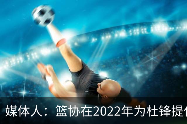 媒体人：篮协在2022年为杜锋提供千万级别的合同 年限直到28年