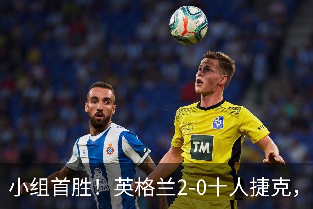 小组首胜！英格兰2-0十人捷克，最大功臣出炉，2人表现出色