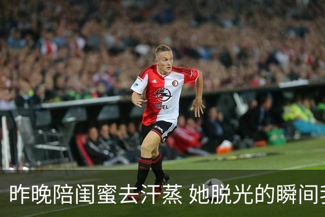 昨晚陪闺蜜去汗蒸 她脱光的瞬间我破防 女人差距不止看脸蛋