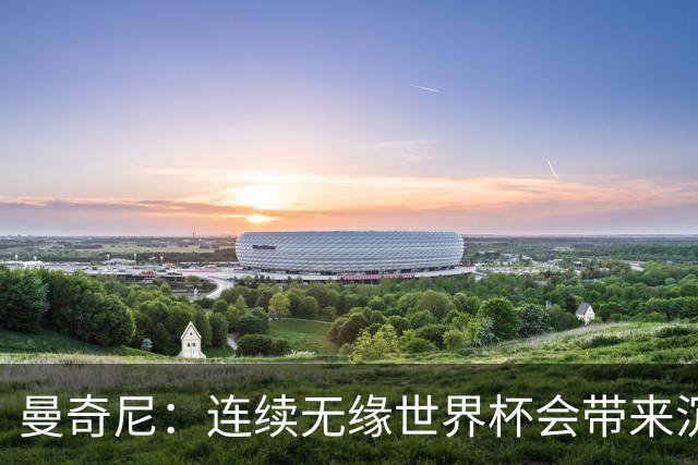 曼奇尼：连续无缘世界杯会带来沉重负担，但我们必须学会放手