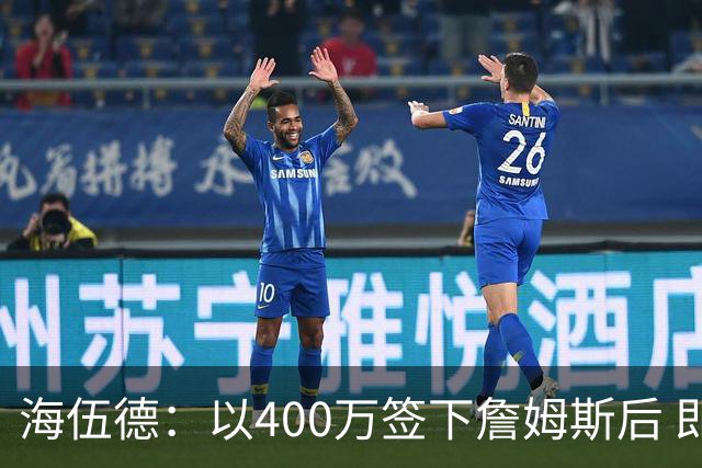 海伍德：以400万签下詹姆斯后 即使要忍受场外过度关注也绝对超值
