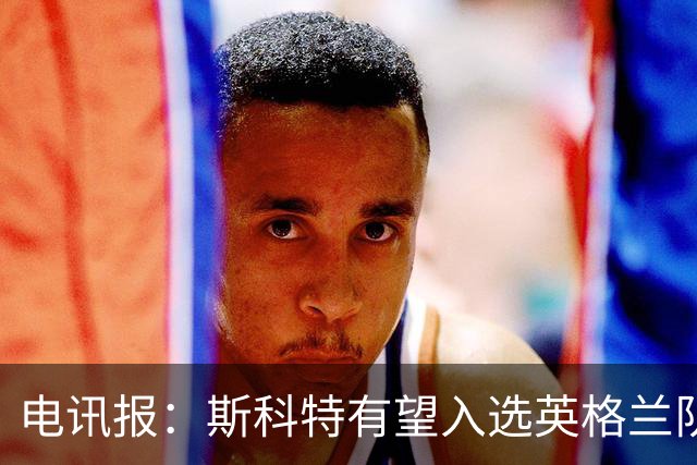 电讯报：斯科特有望入选英格兰队名单，世界杯前就吸引图赫尔关注