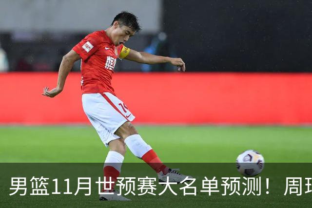 男篮11月世预赛大名单预测！周琦回归成定局，上海男篮或成大赢家，赵睿恐难取代廖三宁