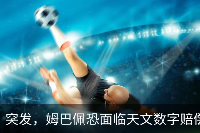 突发，姆巴佩恐面临天文数字赔偿！