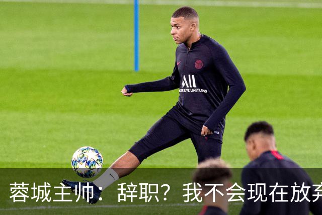 蓉城主帅：辞职？我不会现在放弃，能赢得冠军是我们唯一的选项