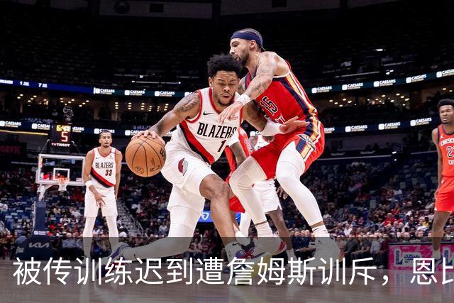 被传训练迟到遭詹姆斯训斥，恩比德只回了一句：为什么总是我