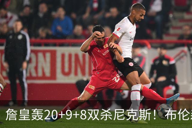 詹皇轰20+9+8双杀尼克斯！布伦森20投20分，唐斯没球权，大帝躺赢