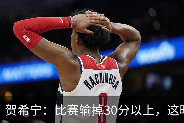 贺希宁：比赛输掉30分以上，这时候已经不是教练组的问题了