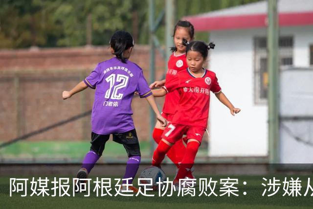 阿媒报阿根廷足协腐败案：涉嫌从国家队赞助合同抽取高达30%佣金