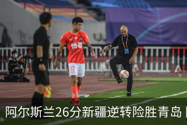 阿尔斯兰26分新疆逆转险胜青岛 阿不都15+9
