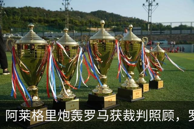 阿莱格里炮轰罗马获裁判照顾，罗马总监回应：专注自己