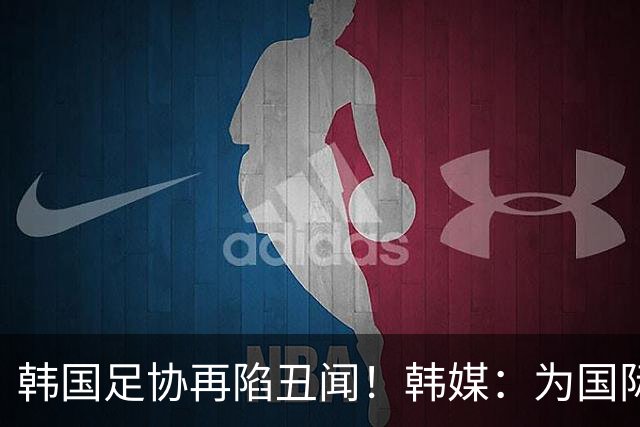 韩国足协再陷丑闻！韩媒：为国际比赛审批提供特殊待遇