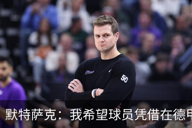 默特萨克：我希望球员凭借在德甲的表现争取入选德国队的机会