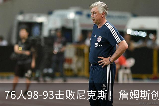 76人98-93击败尼克斯！詹姆斯创纪录，此战看到5个事实：东部格局改变了