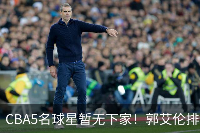 CBA5名球星暂无下家！郭艾伦排在首位，有人放弃高薪也不愿降级