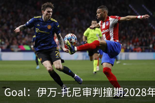 Goal：伊万-托尼审判撞期2028年欧洲杯，或缺席赛事